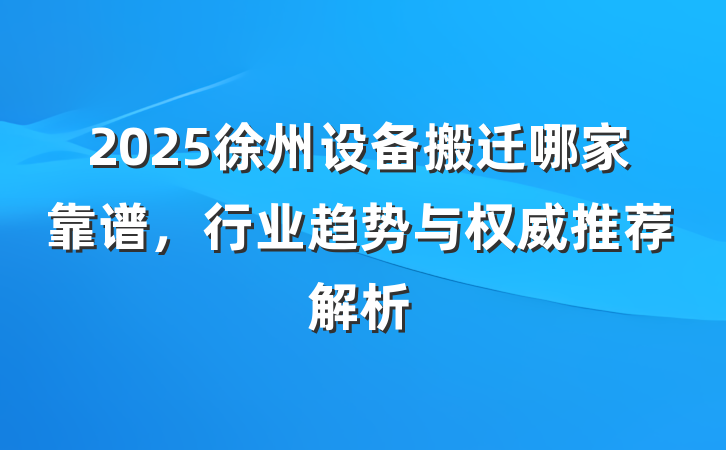 2025徐州设备搬迁哪家靠谱，行业趋势与权威推荐解析