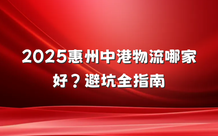 2025惠州中港物流哪家好?避坑全指南