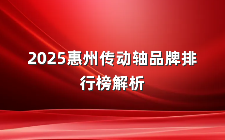 2025惠州传动轴品牌排行榜解析