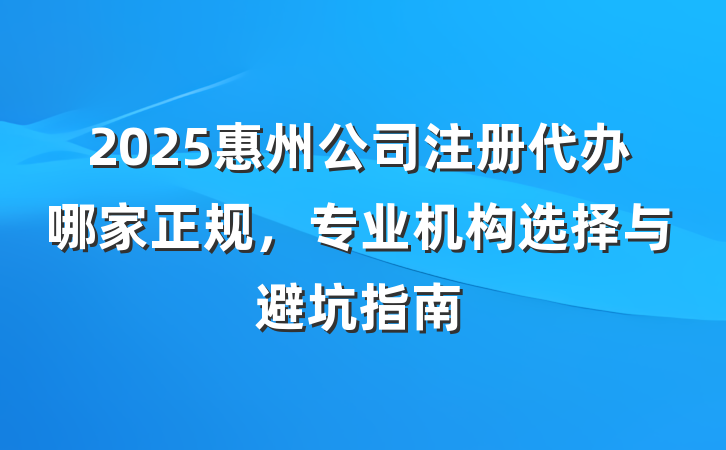 2025惠州公司注册代办哪家正规,专业机构选择与避坑指南