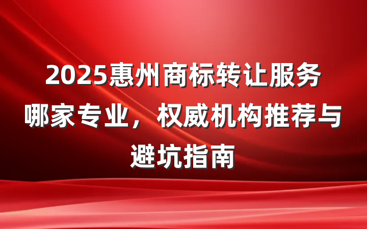 2025惠州商标转让服务哪家专业,权威机构推荐与避坑指南