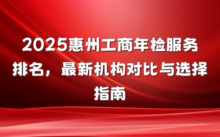 2025惠州工商年检服务排名,最新机构对比与选择指南