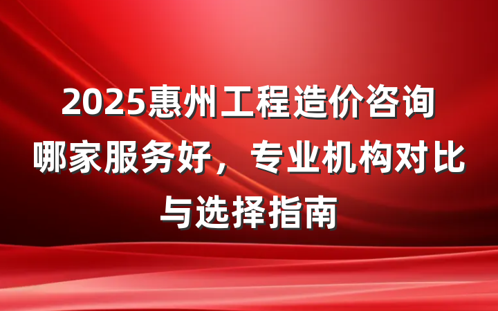 2025惠州工程造价咨询哪家服务好,专业机构对比与选择指南