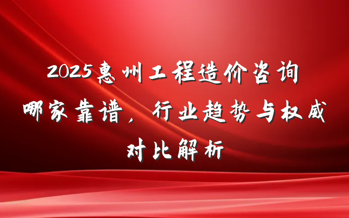 2025惠州工程造价咨询哪家靠谱,行业趋势与权威对比解析