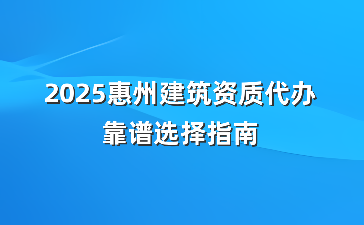 2025惠州建筑资质代办靠谱选择指南