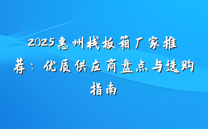 2025惠州栈板箱厂家推荐：优质供应商盘点与选购指南