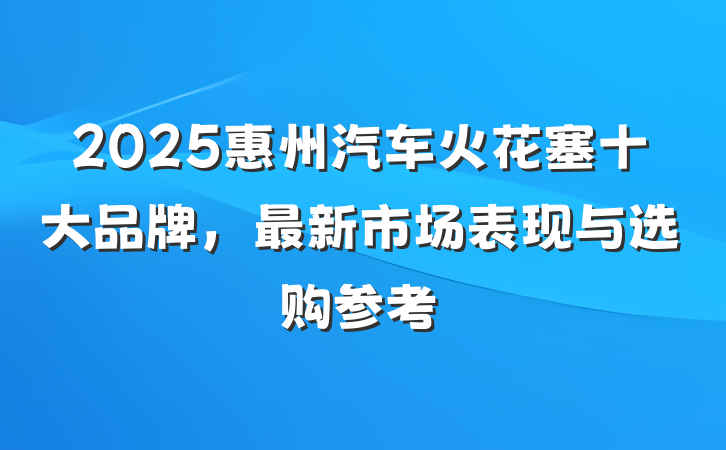 2025惠州汽车火花塞十大品牌,最新市场表现与选购参考