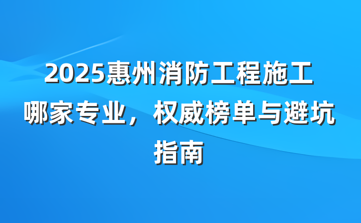 2025惠州消防工程施工哪家专业,权威榜单与避坑指南