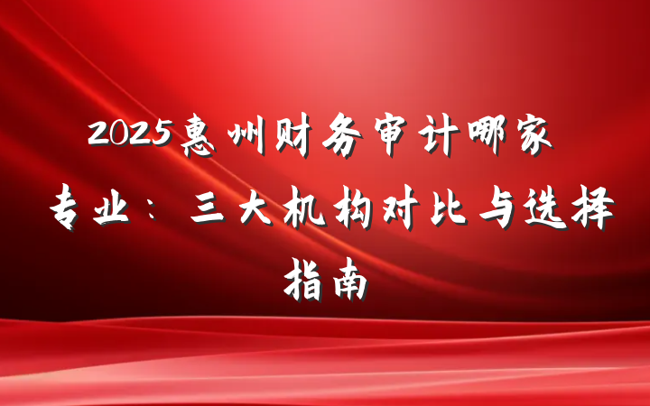 2025惠州财务审计哪家专业:三大机构对比与选择指南