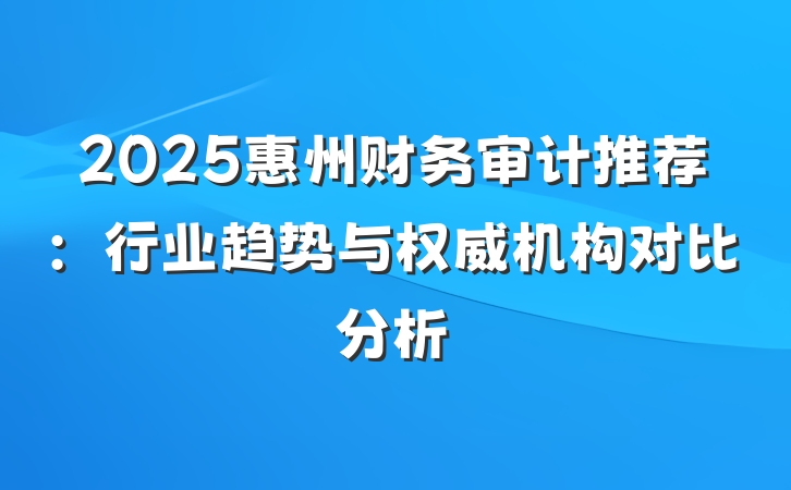 2025惠州财务审计推荐：行业趋势与权威机构对比分析
