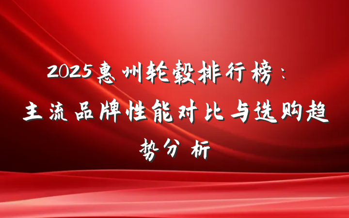 2025惠州轮毂排行榜:主流品牌性能对比与选购趋势分析