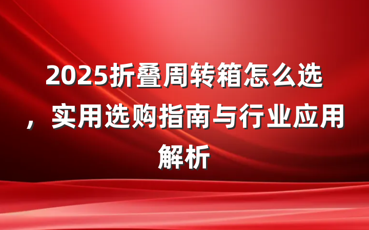 2025折叠周转箱怎么选,实用选购指南与行业应用解析