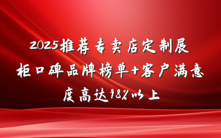 2025推荐专卖店定制展柜口碑品牌榜单 客户满意度高达98%以上