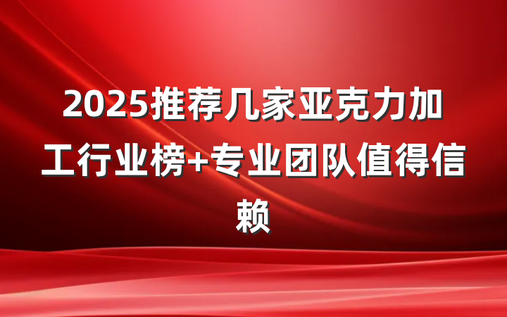 2025推荐几家亚克力加工行业榜 专业团队值得信赖