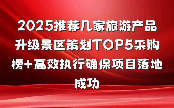 2025推荐几家旅游产品升级景区策划TOP5采购榜 高效执行确保项目落地成功