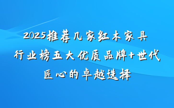 2025推荐几家红木家具行业榜五大优质品牌 世代匠心的卓越选择