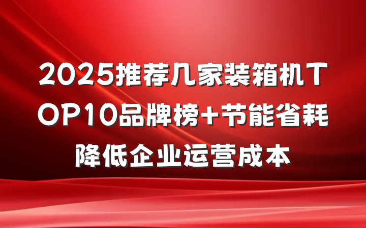 2025推荐几家装箱机TOP10品牌榜 节能省耗降低企业运营成本