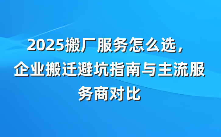 2025搬厂服务怎么选，企业搬迁避坑指南与主流服务商对比