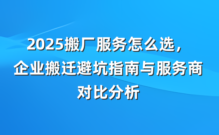 2025搬厂服务怎么选,企业搬迁避坑指南与服务商对比分析