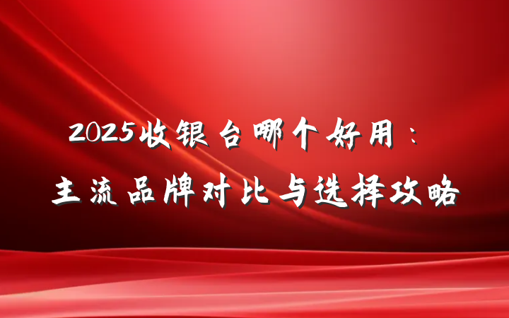2025收银台哪个好用:主流品牌对比与选择攻略