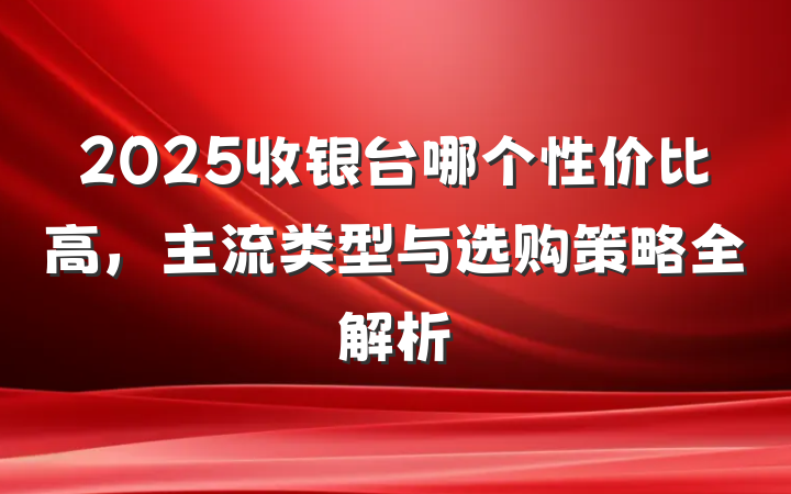 2025收银台哪个性价比高,主流类型与选购策略全解析