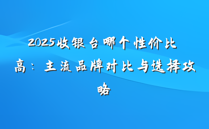 2025收银台哪个性价比高：主流品牌对比与选择攻略