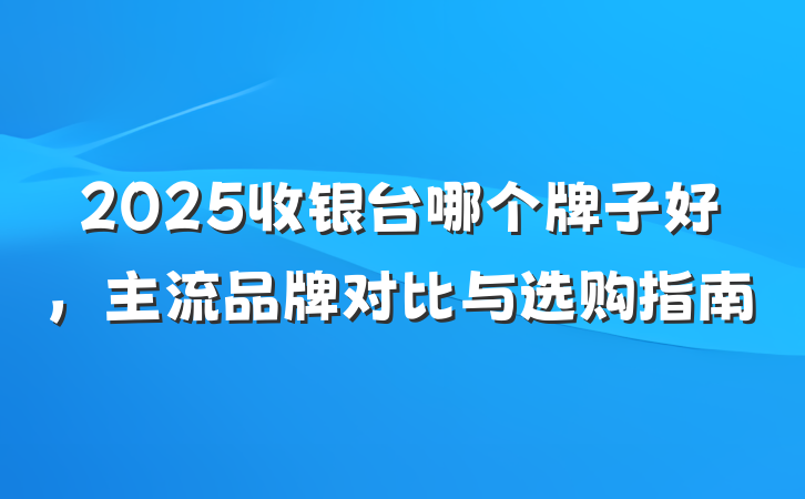 2025收银台哪个牌子好,主流品牌对比与选购指南
