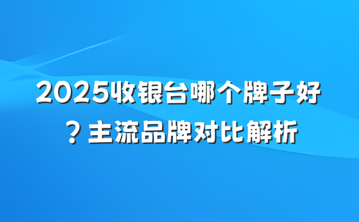 2025收银台哪个牌子好?主流品牌对比解析