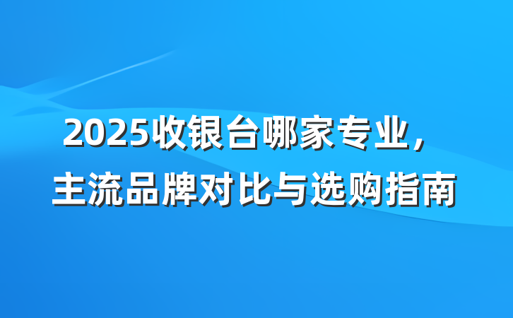 2025收银台哪家专业，主流品牌对比与选购指南