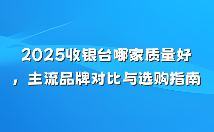 2025收银台哪家质量好,主流品牌对比与选购指南