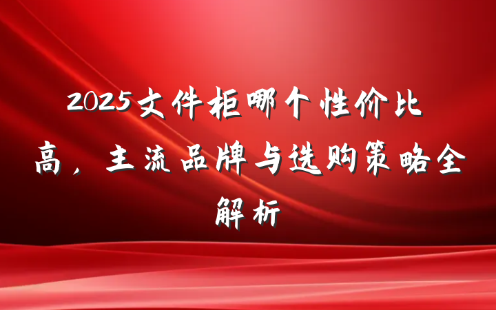 2025文件柜哪个性价比高,主流品牌与选购策略全解析