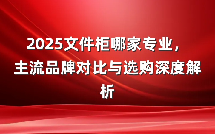 2025文件柜哪家专业,主流品牌对比与选购深度解析