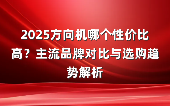2025方向机哪个性价比高？主流品牌对比与选购趋势解析
