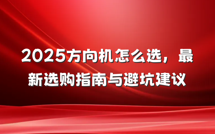 2025方向机怎么选,最新选购指南与避坑建议