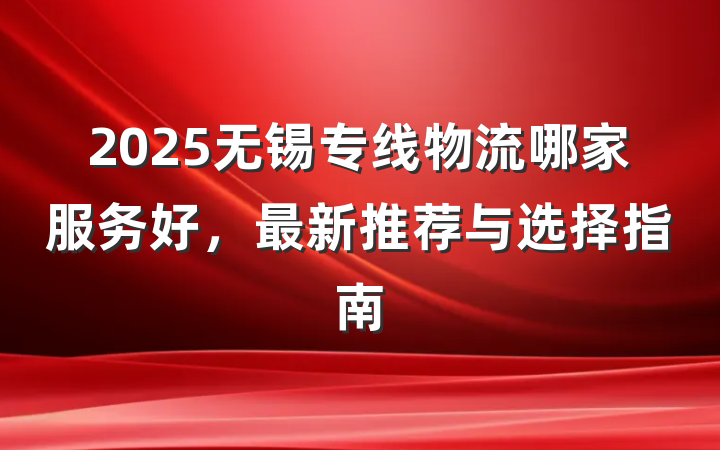 2025无锡专线物流哪家服务好,最新推荐与选择指南