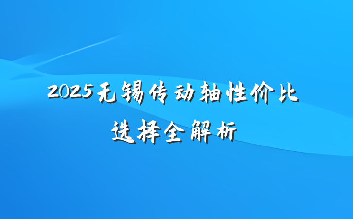 2025无锡传动轴性价比选择全解析