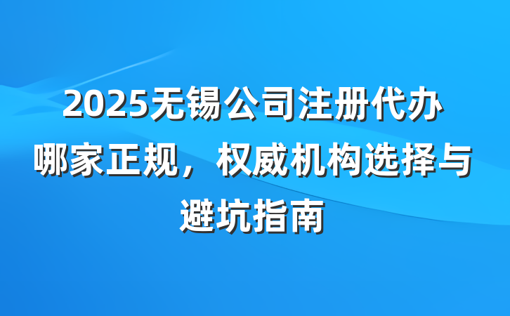 2025无锡公司注册代办哪家正规，权威机构选择与避坑指南
