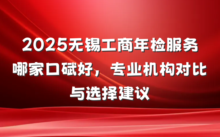 2025无锡工商年检服务哪家口碑好,专业机构对比与选择建议