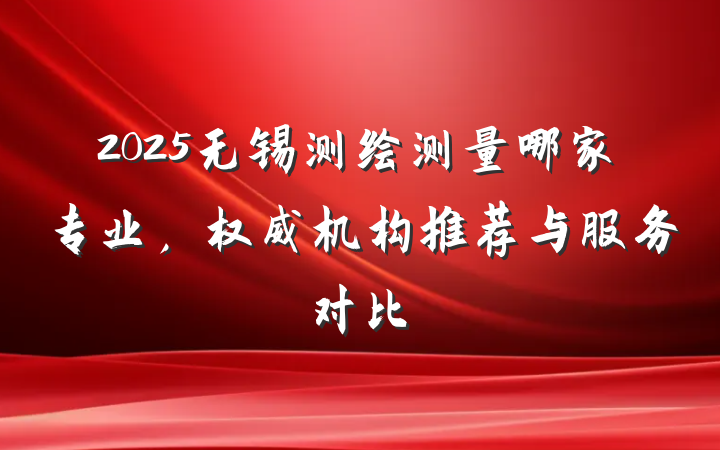 2025无锡测绘测量哪家专业,权威机构推荐与服务对比