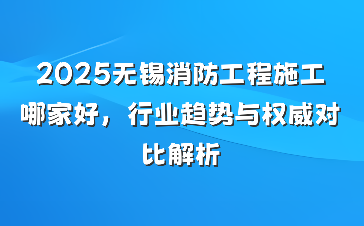 2025无锡消防工程施工哪家好，行业趋势与权威对比解析