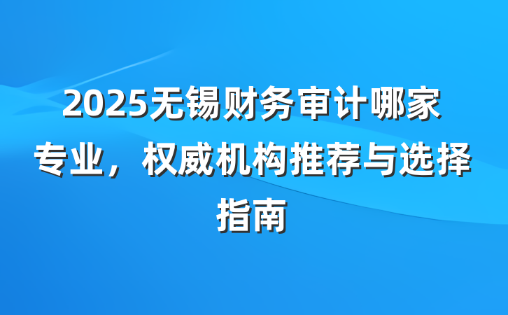 2025无锡财务审计哪家专业,权威机构推荐与选择指南