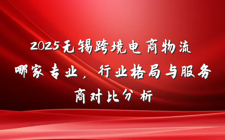 2025无锡跨境电商物流哪家专业，行业格局与服务商对比分析