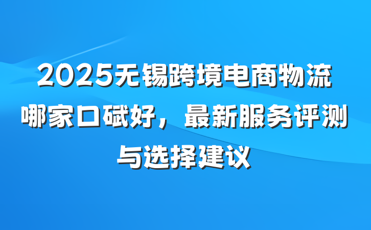 2025无锡跨境电商物流哪家口碑好,最新服务评测与选择建议