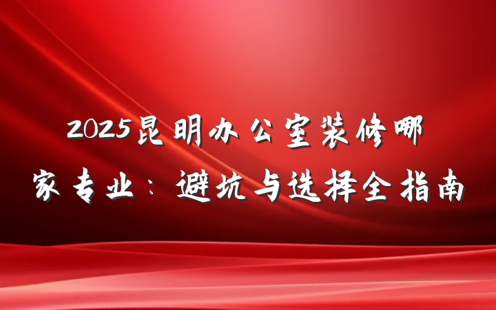 2025昆明办公室装修哪家专业:避坑与选择全指南