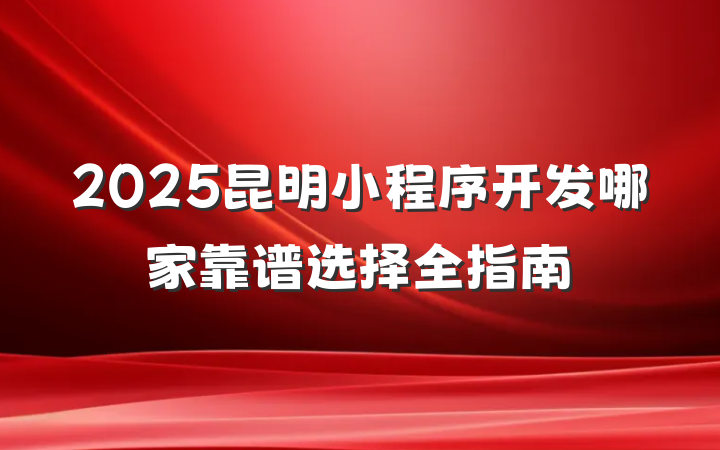 2025昆明小程序开发哪家靠谱选择全指南