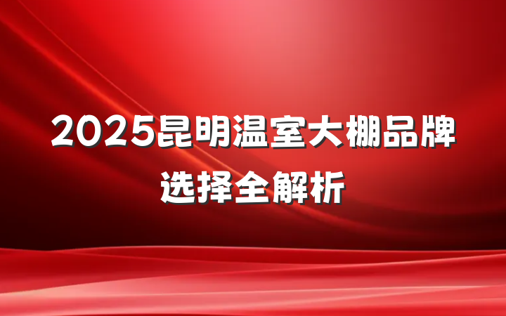 2025昆明温室大棚品牌选择全解析