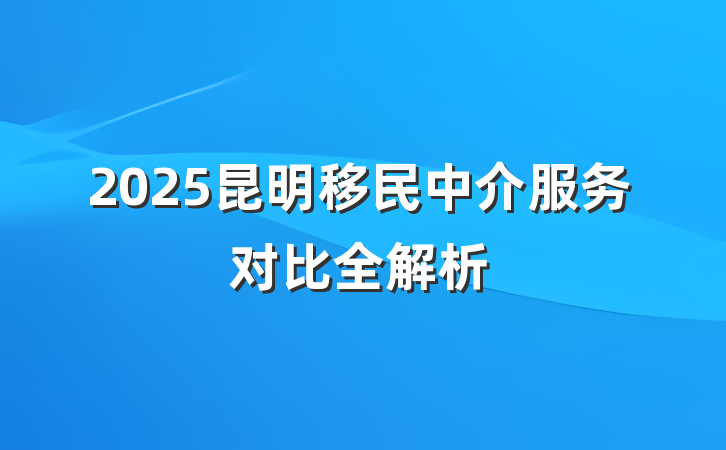 2025昆明移民中介服务对比全解析