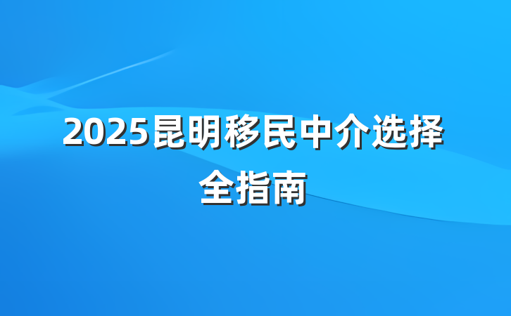 2025昆明移民中介选择全指南
