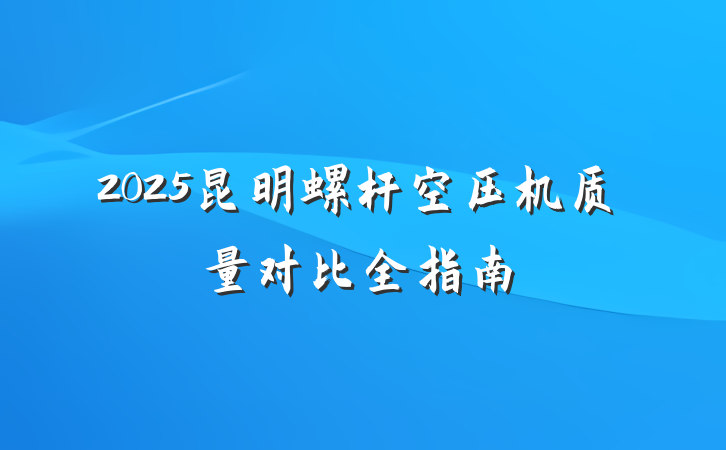 2025昆明螺杆空压机质量对比全指南