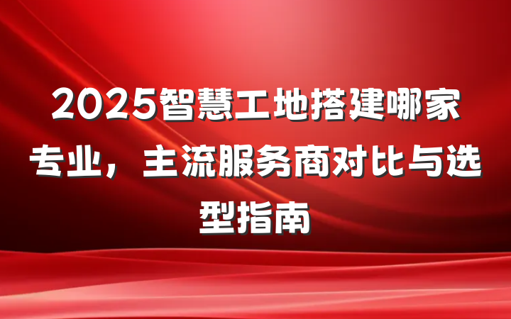 2025智慧工地搭建哪家专业,主流服务商对比与选型指南